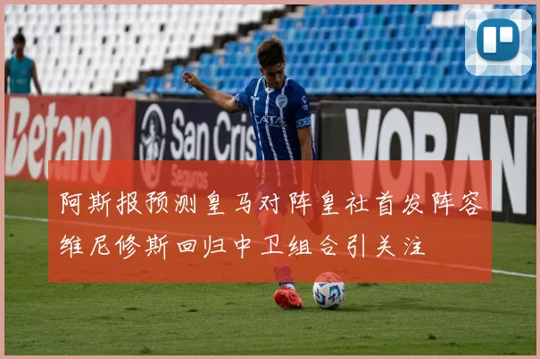 阿斯报预测皇马对阵皇社首发阵容维尼修斯回归中卫组合引关注