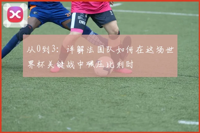 从0到3：详解法国队如何在这场世界杯关键战中碾压比利时