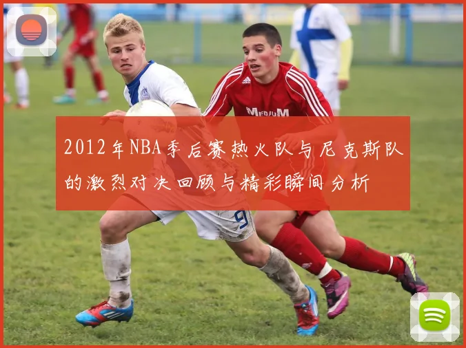 2012年NBA季后赛热火队与尼克斯队的激烈对决回顾与精彩瞬间分析